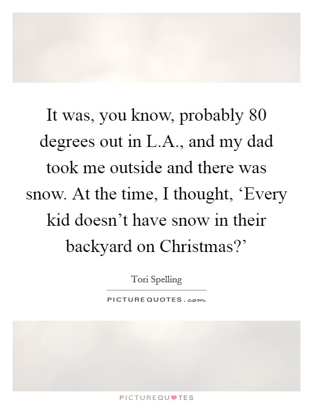 It was, you know, probably 80 degrees out in L.A., and my dad took me outside and there was snow. At the time, I thought, ‘Every kid doesn't have snow in their backyard on Christmas?' Picture Quote #1