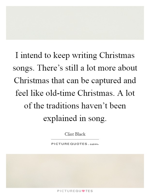 I intend to keep writing Christmas songs. There's still a lot more about Christmas that can be captured and feel like old-time Christmas. A lot of the traditions haven't been explained in song. Picture Quote #1