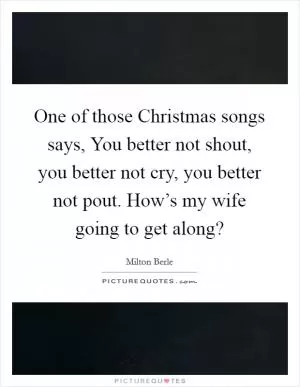 One of those Christmas songs says, You better not shout, you better not cry, you better not pout. How’s my wife going to get along? Picture Quote #1