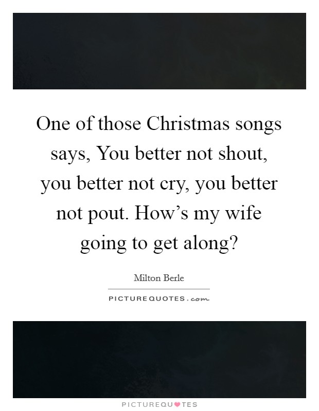 One of those Christmas songs says, You better not shout, you better not cry, you better not pout. How's my wife going to get along? Picture Quote #1
