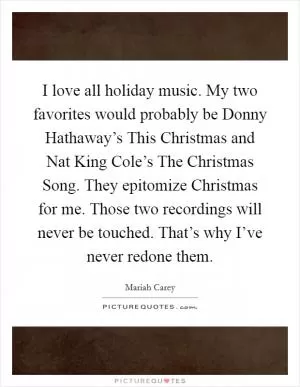 I love all holiday music. My two favorites would probably be Donny Hathaway’s This Christmas and Nat King Cole’s The Christmas Song. They epitomize Christmas for me. Those two recordings will never be touched. That’s why I’ve never redone them Picture Quote #1