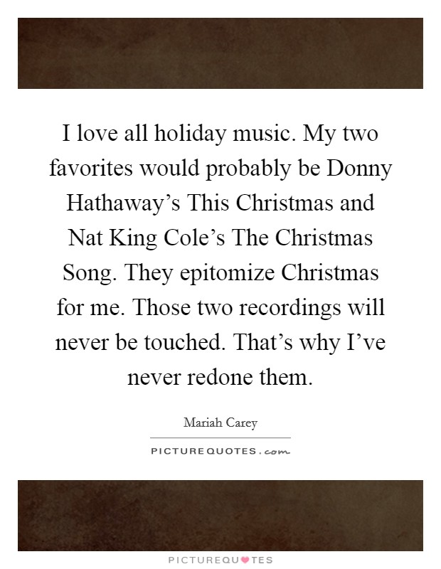 I love all holiday music. My two favorites would probably be Donny Hathaway's This Christmas and Nat King Cole's The Christmas Song. They epitomize Christmas for me. Those two recordings will never be touched. That's why I've never redone them. Picture Quote #1