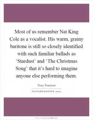 Most of us remember Nat King Cole as a vocalist. His warm, grainy baritone is still so closely identified with such familiar ballads as ‘Stardust’ and ‘The Christmas Song’ that it’s hard to imagine anyone else performing them Picture Quote #1