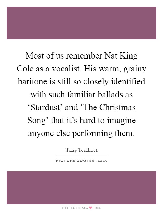Most of us remember Nat King Cole as a vocalist. His warm, grainy baritone is still so closely identified with such familiar ballads as ‘Stardust' and ‘The Christmas Song' that it's hard to imagine anyone else performing them. Picture Quote #1