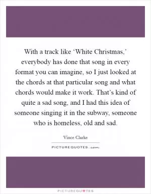 With a track like ‘White Christmas,’ everybody has done that song in every format you can imagine, so I just looked at the chords at that particular song and what chords would make it work. That’s kind of quite a sad song, and I had this idea of someone singing it in the subway, someone who is homeless, old and sad Picture Quote #1
