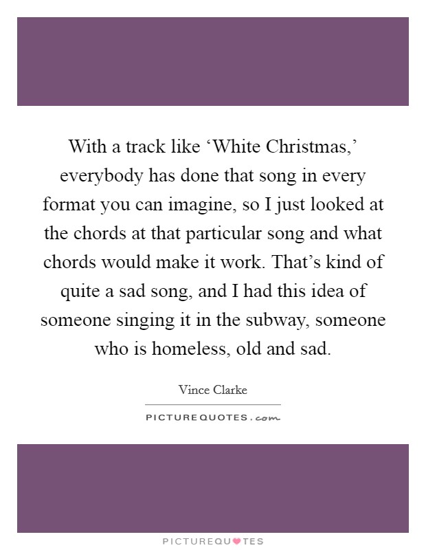With a track like ‘White Christmas,' everybody has done that song in every format you can imagine, so I just looked at the chords at that particular song and what chords would make it work. That's kind of quite a sad song, and I had this idea of someone singing it in the subway, someone who is homeless, old and sad. Picture Quote #1