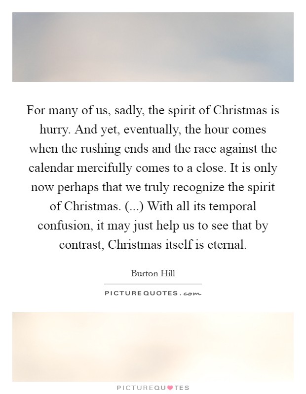 For many of us, sadly, the spirit of Christmas is hurry. And yet, eventually, the hour comes when the rushing ends and the race against the calendar mercifully comes to a close. It is only now perhaps that we truly recognize the spirit of Christmas. (...) With all its temporal confusion, it may just help us to see that by contrast, Christmas itself is eternal. Picture Quote #1