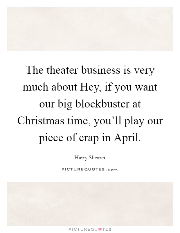 The theater business is very much about Hey, if you want our big blockbuster at Christmas time, you'll play our piece of crap in April. Picture Quote #1