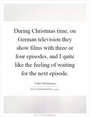 During Christmas time, on German television they show films with three or four episodes, and I quite like the feeling of waiting for the next episode Picture Quote #1