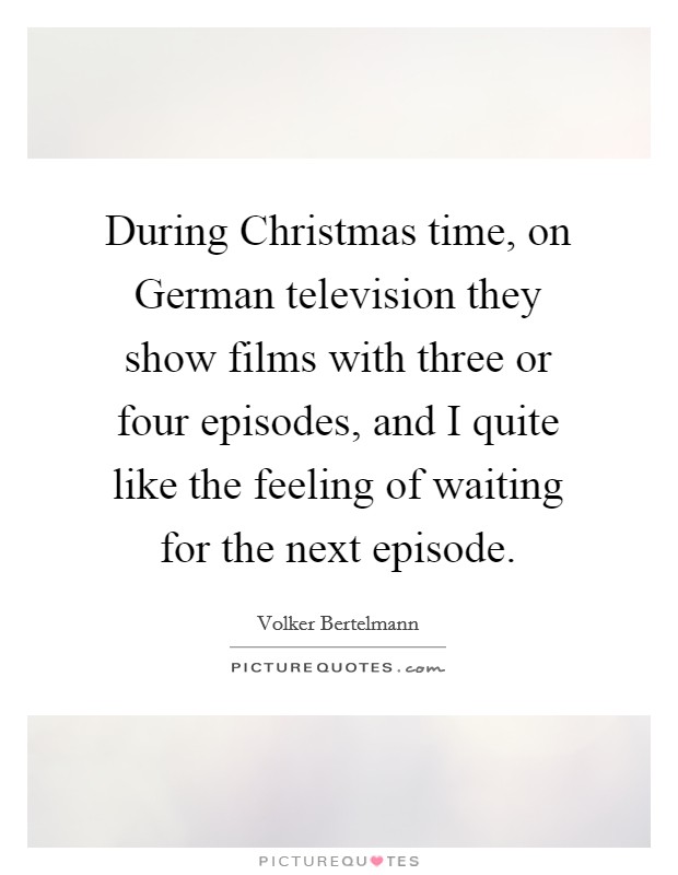 During Christmas time, on German television they show films with three or four episodes, and I quite like the feeling of waiting for the next episode. Picture Quote #1