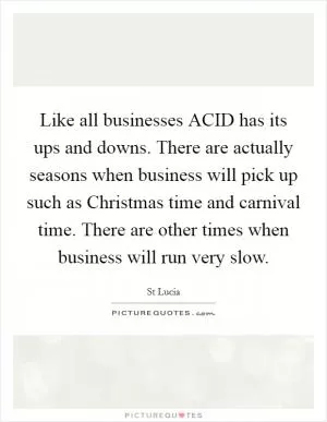 Like all businesses ACID has its ups and downs. There are actually seasons when business will pick up such as Christmas time and carnival time. There are other times when business will run very slow Picture Quote #1