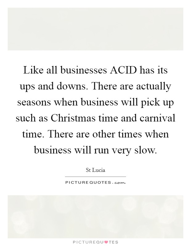 Like all businesses ACID has its ups and downs. There are actually seasons when business will pick up such as Christmas time and carnival time. There are other times when business will run very slow. Picture Quote #1