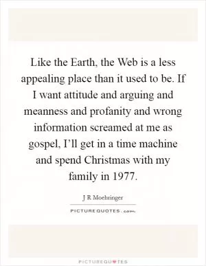 Like the Earth, the Web is a less appealing place than it used to be. If I want attitude and arguing and meanness and profanity and wrong information screamed at me as gospel, I’ll get in a time machine and spend Christmas with my family in 1977 Picture Quote #1