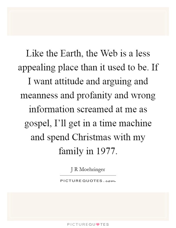 Like the Earth, the Web is a less appealing place than it used to be. If I want attitude and arguing and meanness and profanity and wrong information screamed at me as gospel, I'll get in a time machine and spend Christmas with my family in 1977. Picture Quote #1