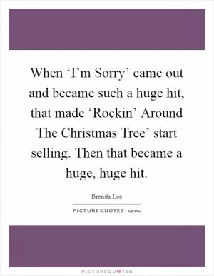 When ‘I’m Sorry’ came out and became such a huge hit, that made ‘Rockin’ Around The Christmas Tree’ start selling. Then that became a huge, huge hit Picture Quote #1