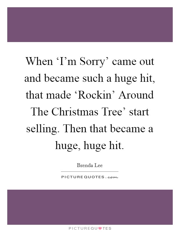 When ‘I'm Sorry' came out and became such a huge hit, that made ‘Rockin' Around The Christmas Tree' start selling. Then that became a huge, huge hit. Picture Quote #1