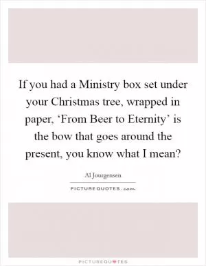 If you had a Ministry box set under your Christmas tree, wrapped in paper, ‘From Beer to Eternity’ is the bow that goes around the present, you know what I mean? Picture Quote #1