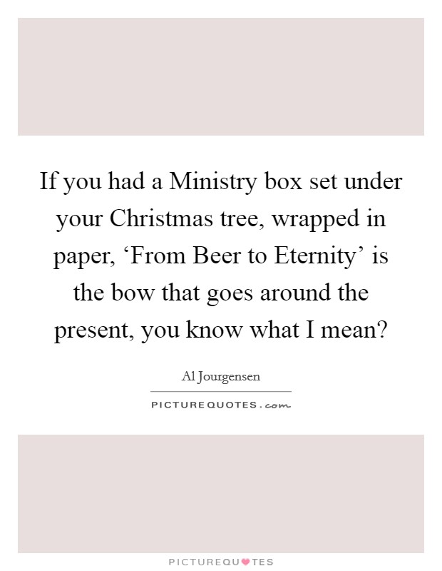 If you had a Ministry box set under your Christmas tree, wrapped in paper, ‘From Beer to Eternity' is the bow that goes around the present, you know what I mean? Picture Quote #1