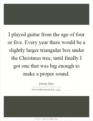 I played guitar from the age of four or five. Every year there would be a slightly larger triangular box under the Christmas tree, until finally I got one that was big enough to make a proper sound Picture Quote #1