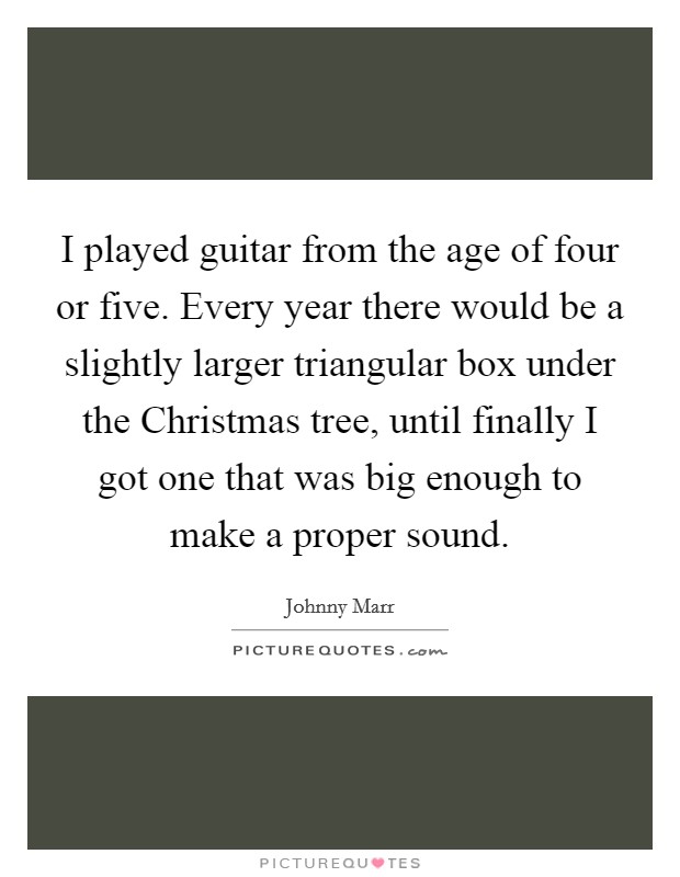 I played guitar from the age of four or five. Every year there would be a slightly larger triangular box under the Christmas tree, until finally I got one that was big enough to make a proper sound. Picture Quote #1