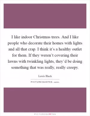 I like indoor Christmas trees. And I like people who decorate their homes with lights and all that crap. I think it’s a healthy outlet for them. If they weren’t covering their lawns with twinkling lights, they’d be doing something that was really, really creepy Picture Quote #1