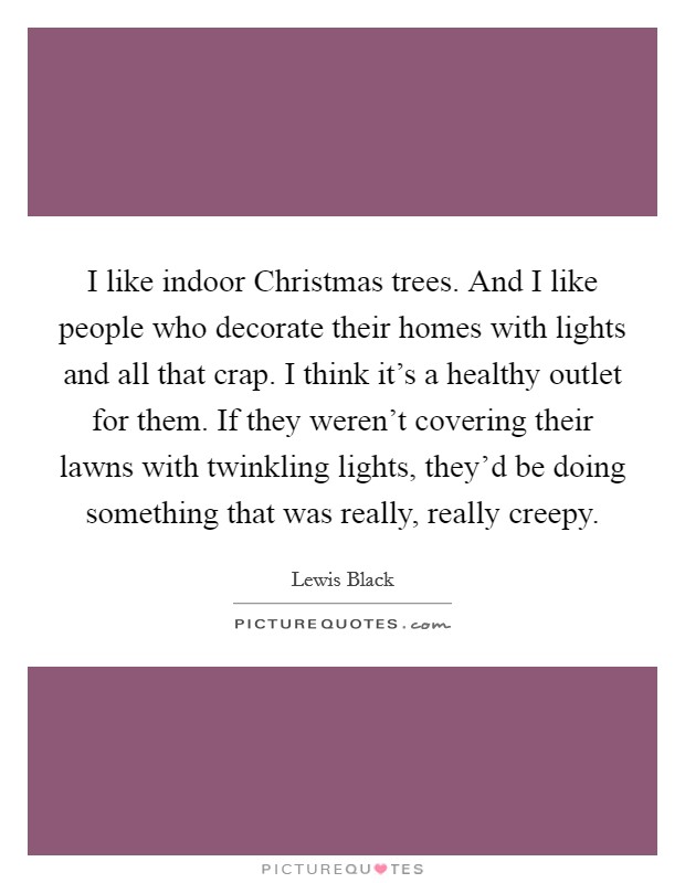 I like indoor Christmas trees. And I like people who decorate their homes with lights and all that crap. I think it's a healthy outlet for them. If they weren't covering their lawns with twinkling lights, they'd be doing something that was really, really creepy. Picture Quote #1