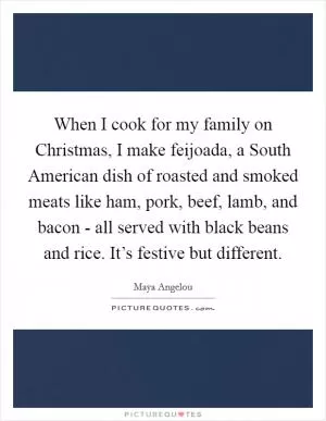 When I cook for my family on Christmas, I make feijoada, a South American dish of roasted and smoked meats like ham, pork, beef, lamb, and bacon - all served with black beans and rice. It’s festive but different Picture Quote #1