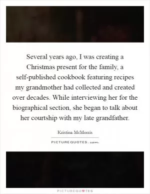 Several years ago, I was creating a Christmas present for the family, a self-published cookbook featuring recipes my grandmother had collected and created over decades. While interviewing her for the biographical section, she began to talk about her courtship with my late grandfather Picture Quote #1