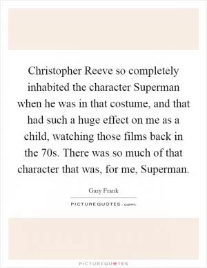 Christopher Reeve so completely inhabited the character Superman when he was in that costume, and that had such a huge effect on me as a child, watching those films back in the  70s. There was so much of that character that was, for me, Superman Picture Quote #1