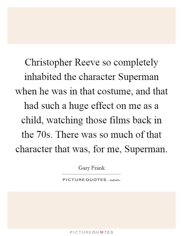 Christopher Reeve so completely inhabited the character Superman when he was in that costume, and that had such a huge effect on me as a child, watching those films back in the  70s. There was so much of that character that was, for me, Superman. Picture Quote #1