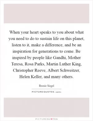 When your heart speaks to you about what you need to do to sustain life on this planet, listen to it, make a difference, and be an inspiration for generations to come. Be inspired by people like Gandhi, Mother Teresa, Rosa Parks, Martin Luther King, Christopher Reeve, Albert Schweitzer, Helen Keller, and many others Picture Quote #1
