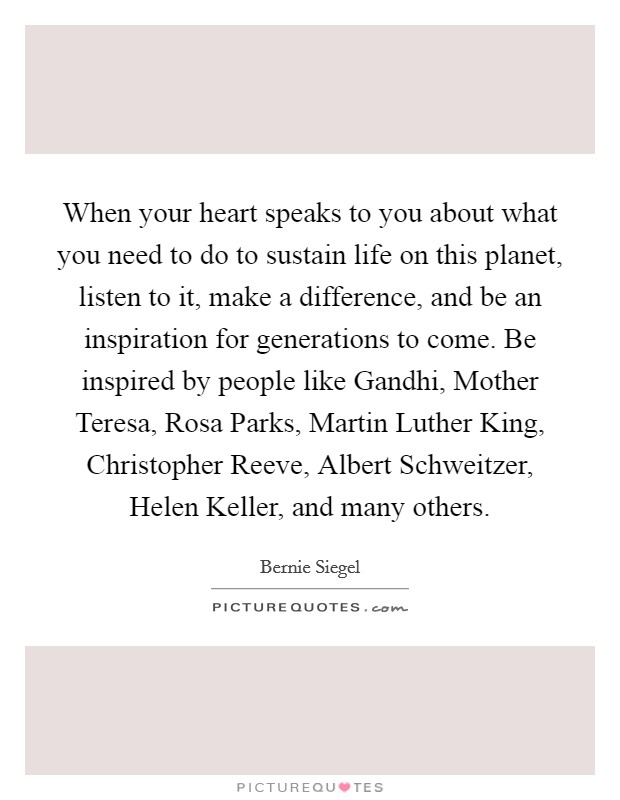 When your heart speaks to you about what you need to do to sustain life on this planet, listen to it, make a difference, and be an inspiration for generations to come. Be inspired by people like Gandhi, Mother Teresa, Rosa Parks, Martin Luther King, Christopher Reeve, Albert Schweitzer, Helen Keller, and many others. Picture Quote #1