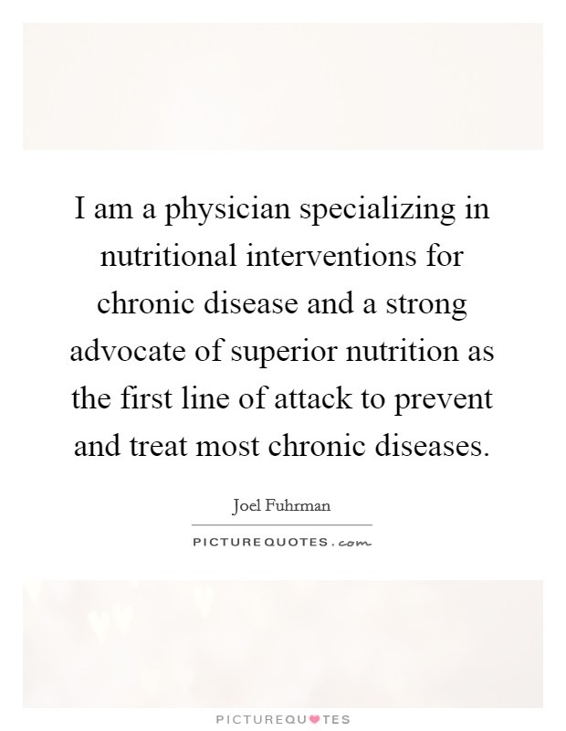 I am a physician specializing in nutritional interventions for chronic disease and a strong advocate of superior nutrition as the first line of attack to prevent and treat most chronic diseases Picture Quote #1