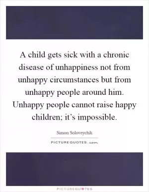 A child gets sick with a chronic disease of unhappiness not from unhappy circumstances but from unhappy people around him. Unhappy people cannot raise happy children; it’s impossible Picture Quote #1