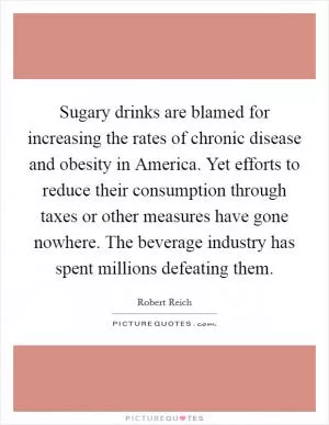 Sugary drinks are blamed for increasing the rates of chronic disease and obesity in America. Yet efforts to reduce their consumption through taxes or other measures have gone nowhere. The beverage industry has spent millions defeating them Picture Quote #1