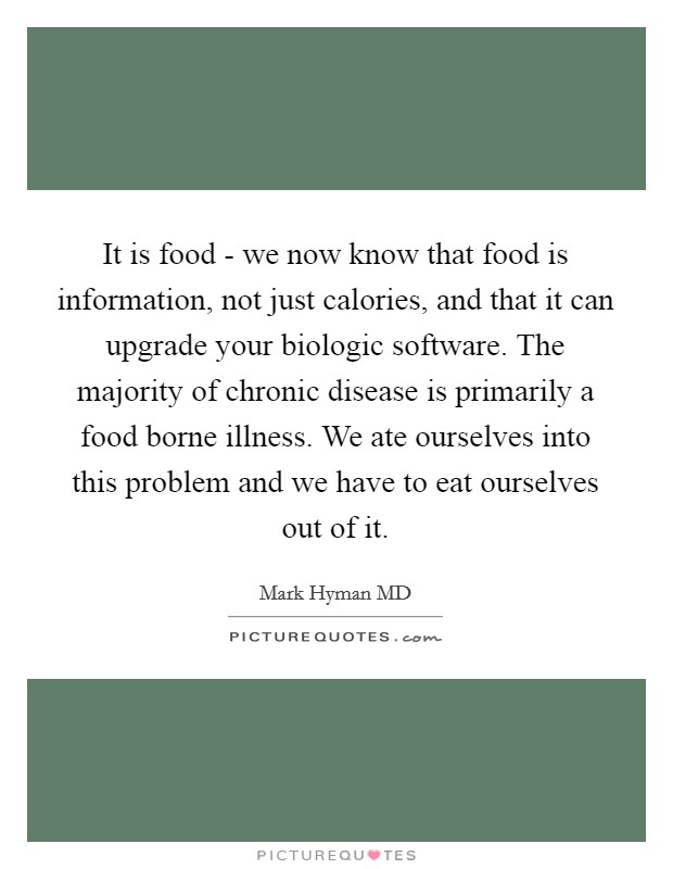 It is food - we now know that food is information, not just calories, and that it can upgrade your biologic software. The majority of chronic disease is primarily a food borne illness. We ate ourselves into this problem and we have to eat ourselves out of it Picture Quote #1