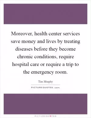 Moreover, health center services save money and lives by treating diseases before they become chronic conditions, require hospital care or require a trip to the emergency room Picture Quote #1
