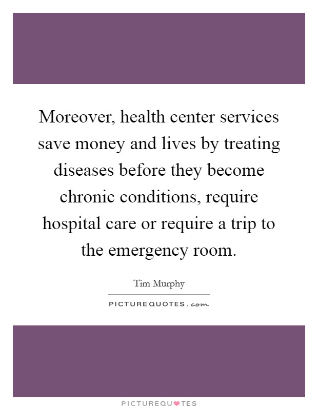 Moreover, health center services save money and lives by treating diseases before they become chronic conditions, require hospital care or require a trip to the emergency room Picture Quote #1