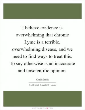 I believe evidence is overwhelming that chronic Lyme is a terrible, overwhelming disease, and we need to find ways to treat this. To say otherwise is an inaccurate and unscientific opinion Picture Quote #1