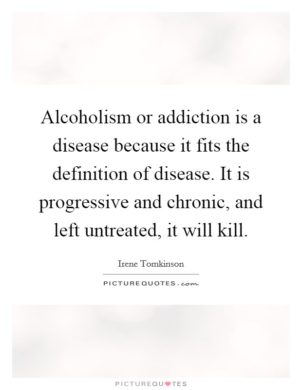 Alcoholism or addiction is a disease because it fits the definition of disease. It is progressive and chronic, and left untreated, it will kill Picture Quote #1