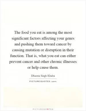 The food you eat is among the most significant factors affecting your genes and pushing them toward cancer by causing mutation or disruption in their function. That is, what you eat can either prevent cancer and other chronic illnesses or help cause them Picture Quote #1