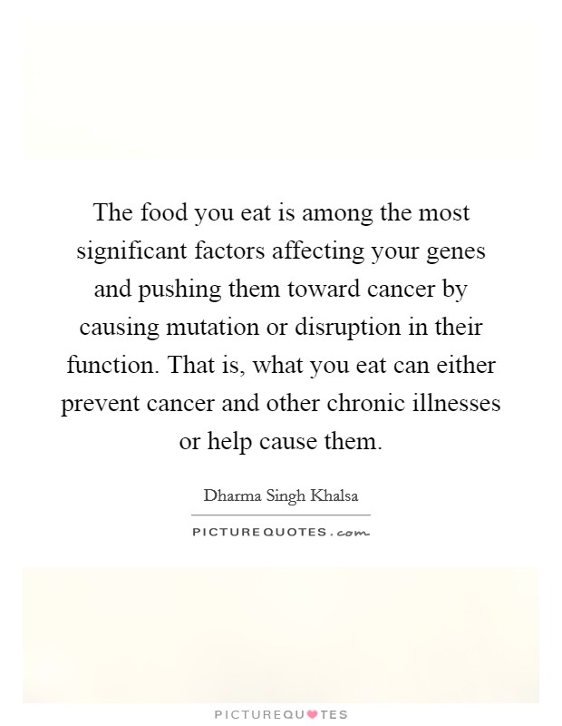 The food you eat is among the most significant factors affecting your genes and pushing them toward cancer by causing mutation or disruption in their function. That is, what you eat can either prevent cancer and other chronic illnesses or help cause them. Picture Quote #1