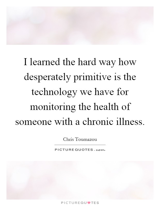 I learned the hard way how desperately primitive is the technology we have for monitoring the health of someone with a chronic illness. Picture Quote #1