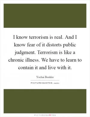 I know terrorism is real. And I know fear of it distorts public judgment. Terrorism is like a chronic illness. We have to learn to contain it and live with it Picture Quote #1