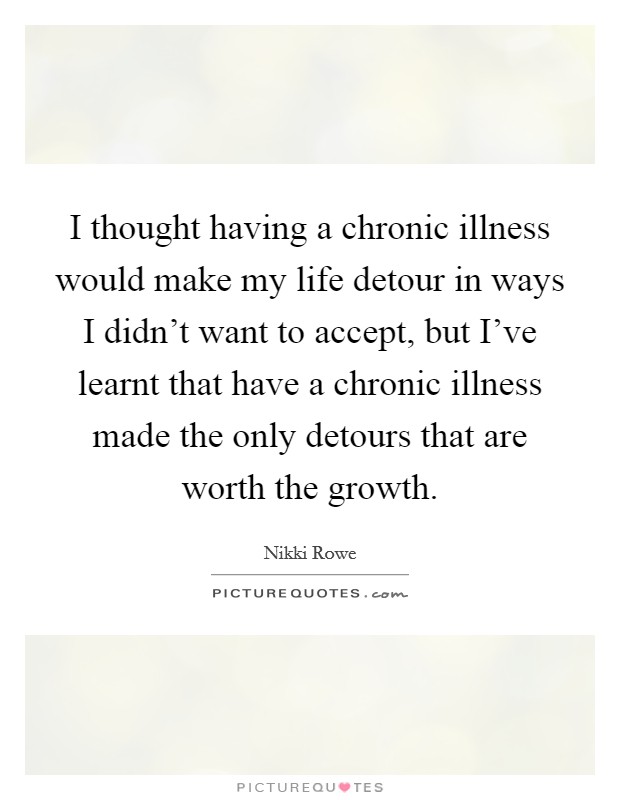 I thought having a chronic illness would make my life detour in ways I didn't want to accept, but I've learnt that have a chronic illness made the only detours that are worth the growth. Picture Quote #1