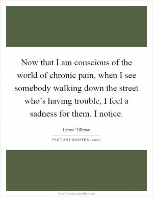 Now that I am conscious of the world of chronic pain, when I see somebody walking down the street who’s having trouble, I feel a sadness for them. I notice Picture Quote #1