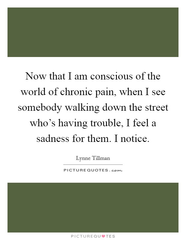 Now that I am conscious of the world of chronic pain, when I see somebody walking down the street who's having trouble, I feel a sadness for them. I notice. Picture Quote #1