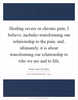 Healing severe or chronic pain, I believe, includes transforming our relationship to the pain, and, ultimately, it is about transforming our relationship to who we are and to life Picture Quote #1