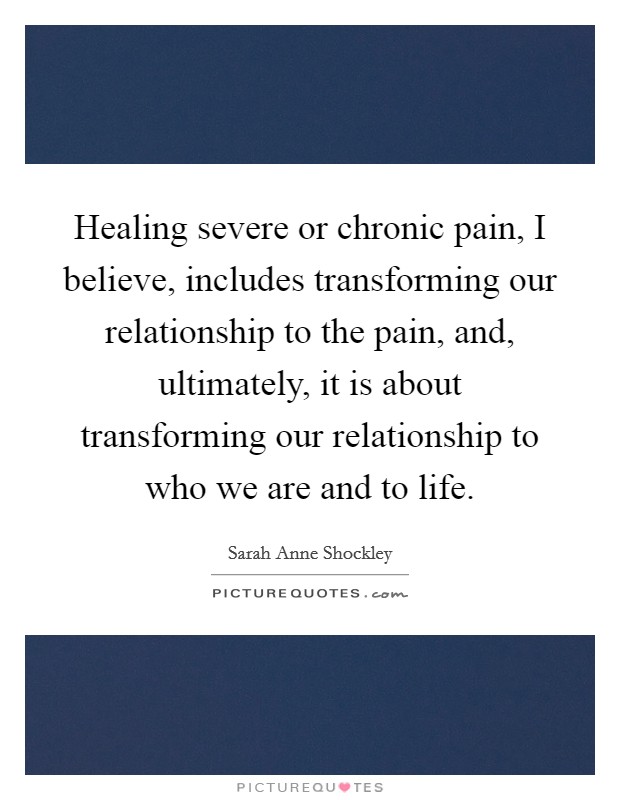Healing severe or chronic pain, I believe, includes transforming our relationship to the pain, and, ultimately, it is about transforming our relationship to who we are and to life. Picture Quote #1
