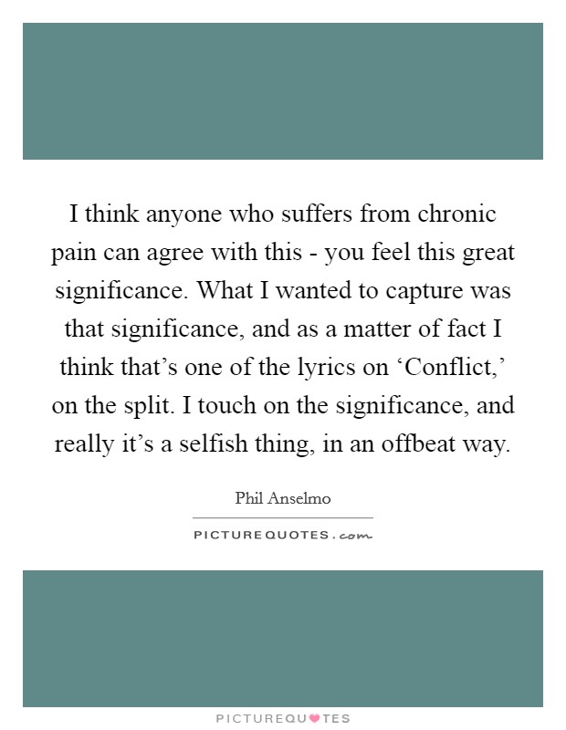 I think anyone who suffers from chronic pain can agree with this - you feel this great significance. What I wanted to capture was that significance, and as a matter of fact I think that's one of the lyrics on ‘Conflict,' on the split. I touch on the significance, and really it's a selfish thing, in an offbeat way. Picture Quote #1
